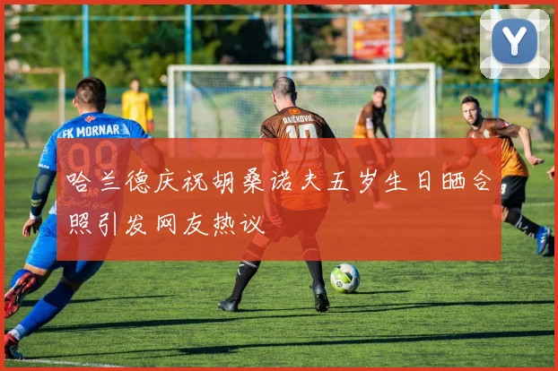 哈兰德庆祝胡桑诺夫五岁生日晒合照引发网友热议