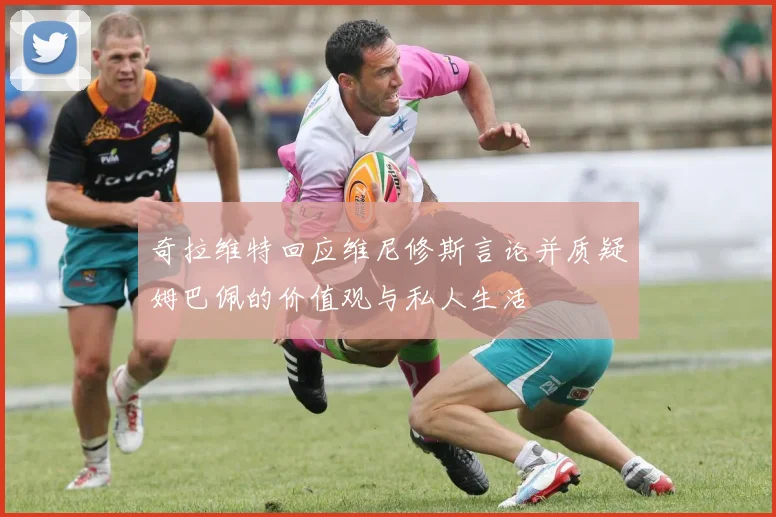 奇拉维特回应维尼修斯言论并质疑姆巴佩的价值观与私人生活