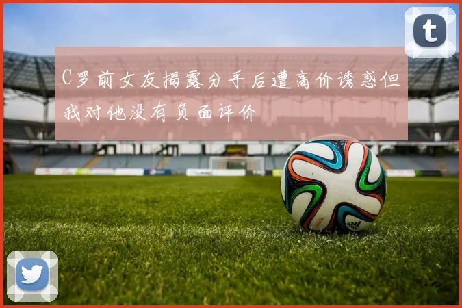 C罗前女友揭露分手后遭高价诱惑但我对他没有负面评价