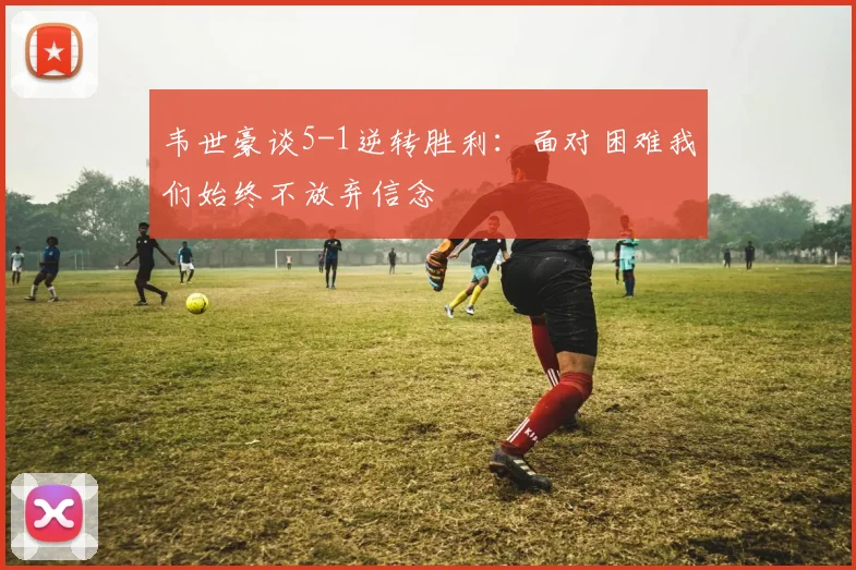 韦世豪谈5-1逆转胜利：面对困难我们始终不放弃信念