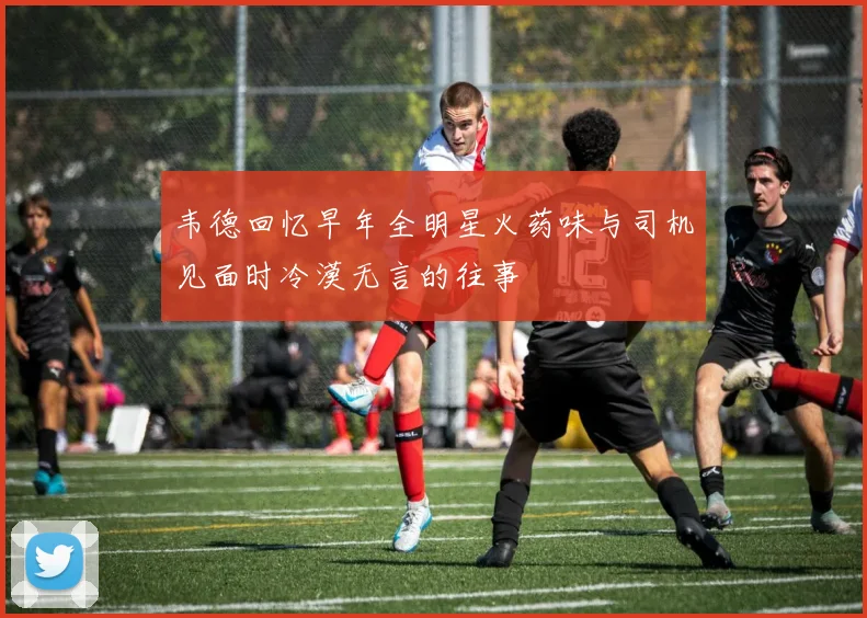 韦德回忆早年全明星火药味与司机见面时冷漠无言的往事
