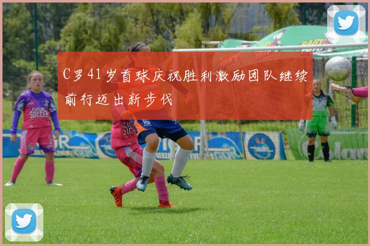 C罗41岁首球庆祝胜利激励团队继续前行迈出新步伐