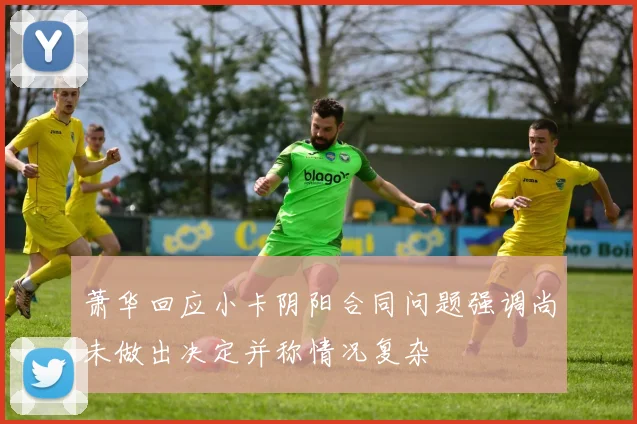 萧华回应小卡阴阳合同问题强调尚未做出决定并称情况复杂
